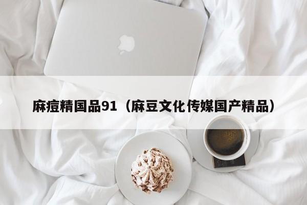 麻痘精国品91(麻豆文化传媒国产精品)